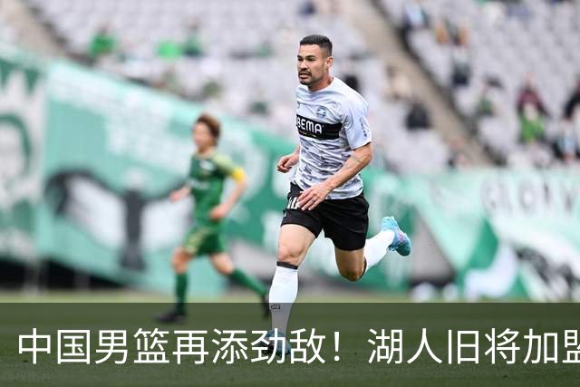 中国男篮再添劲敌！湖人旧将加盟亚洲劲旅，NBA生涯场均12.1分