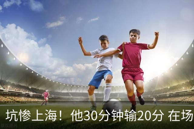 坑惨上海！他30分钟输20分 在场等于4打5，球迷：他一点作用都没有