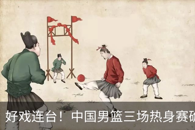 好戏连台！中国男篮三场热身赛确定，阵容升级迎战欧美非劲旅