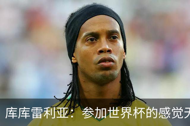 库库雷利亚：参加世界杯的感觉无与伦比，在决赛进球犹如梦想成真