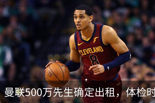 曼联500万先生确定出租，体检时间已定！世界杯国脚即将回归备战