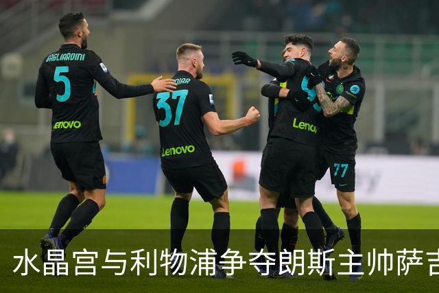 水晶宫与利物浦争夺朗斯主帅萨吉，英超教练市场的博弈