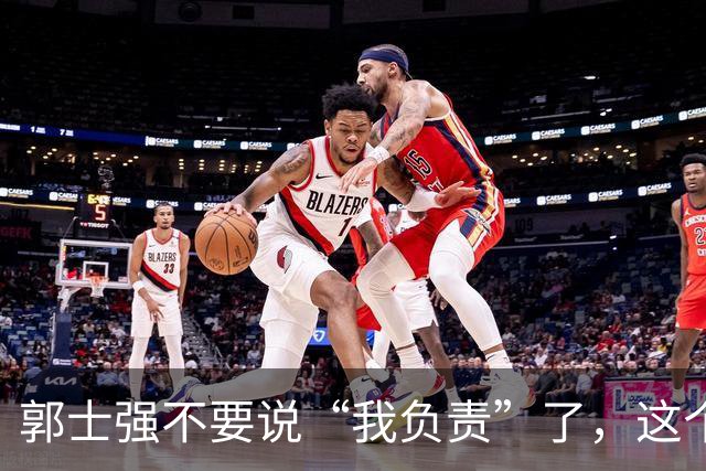 郭士强不要说“我负责”了，这个责你负不起，因为对中国男篮的伤害是灾难性的