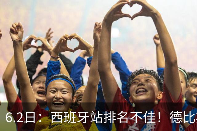 6.2日：西班牙站排名不佳！德比斯谨慎解释，网友暖心安慰